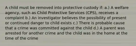 A child must be removed into protective custody if: a.) A welfare agency, such as Child Protective Services (CPS), receives a complaint b.) An investigator believes the possibility of present or continued danger to child exists c.) There is probable cause that a crime was committed against the child d.) A parent was arrested for another crime and the child was in the home at the time of the crime