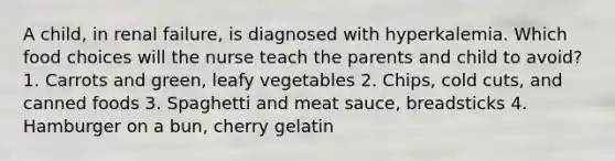 A child, in renal failure, is diagnosed with hyperkalemia. Which food choices will the nurse teach the parents and child to avoid? 1. Carrots and green, leafy vegetables 2. Chips, cold cuts, and canned foods 3. Spaghetti and meat sauce, breadsticks 4. Hamburger on a bun, cherry gelatin