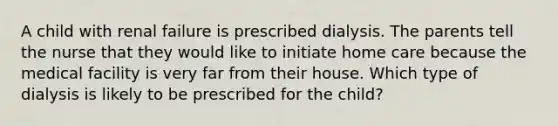 A child with renal failure is prescribed dialysis. The parents tell the nurse that they would like to initiate home care because the medical facility is very far from their house. Which type of dialysis is likely to be prescribed for the child?