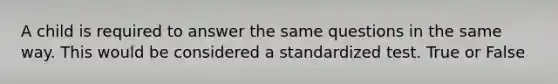 A child is required to answer the same questions in the same way. This would be considered a standardized test. True or False