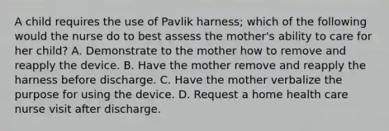 A child requires the use of Pavlik harness; which of the following would the nurse do to best assess the mother's ability to care for her child? A. Demonstrate to the mother how to remove and reapply the device. B. Have the mother remove and reapply the harness before discharge. C. Have the mother verbalize the purpose for using the device. D. Request a home health care nurse visit after discharge.