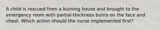 A child is rescued from a burning house and brought to the emergency room with partial-thickness burns on the face and chest. Which action should the nurse implemented first?