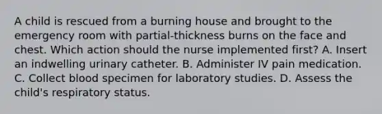 A child is rescued from a burning house and brought to the emergency room with partial-thickness burns on the face and chest. Which action should the nurse implemented first? A. Insert an indwelling urinary catheter. B. Administer IV pain medication. C. Collect blood specimen for laboratory studies. D. Assess the child's respiratory status.