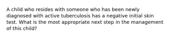 A child who resides with someone who has been newly diagnosed with active tuberculosis has a negative initial skin test. What is the most appropriate next step in the management of this child?