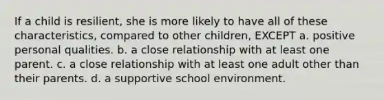 If a child is resilient, she is more likely to have all of these characteristics, compared to other children, EXCEPT a. positive personal qualities. b. a close relationship with at least one parent. c. a close relationship with at least one adult other than their parents. d. a supportive school environment.