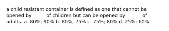 a child resistant container is defined as one that cannot be opened by _____ of children but can be opened by ______ of adults. a. 80%; 90% b. 80%; 75% c. 75%; 80% d. 25%; 60%