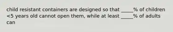 child resistant containers are designed so that _____% of children <5 years old cannot open them, while at least _____% of adults can