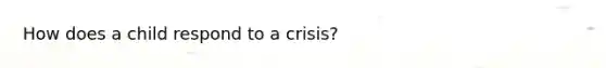 How does a child respond to a crisis?