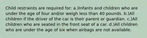 Child restraints are required for: a.)Infants and children who are under the age of four and/or weigh less than 40 pounds. b.)All children if the driver of the car is their parent or guardian. c.)All children who are seated in the front seat of a car. d.)All children who are under the age of six when airbags are not available.