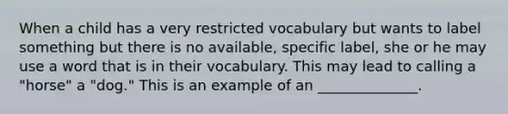 When a child has a very restricted vocabulary but wants to label something but there is no available, specific label, she or he may use a word that is in their vocabulary. This may lead to calling a "horse" a "dog." This is an example of an ______________.