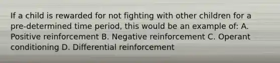 If a child is rewarded for not fighting with other children for a pre-determined time period, this would be an example of: A. Positive reinforcement B. Negative reinforcement C. Operant conditioning D. Differential reinforcement