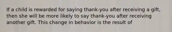 If a child is rewarded for saying thank-you after receiving a gift, then she will be more likely to say thank-you after receiving another gift. This change in behavior is the result of