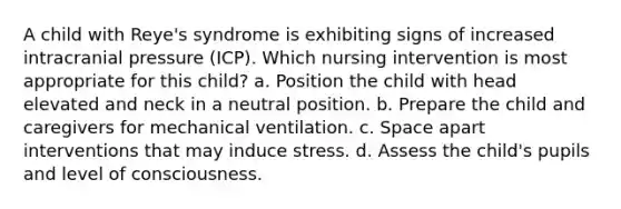 A child with Reye's syndrome is exhibiting signs of increased intracranial pressure (ICP). Which nursing intervention is most appropriate for this child? a. Position the child with head elevated and neck in a neutral position. b. Prepare the child and caregivers for mechanical ventilation. c. Space apart interventions that may induce stress. d. Assess the child's pupils and level of consciousness.