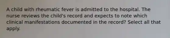 A child with rheumatic fever is admitted to the hospital. The nurse reviews the child's record and expects to note which clinical manifestations documented in the record? Select all that apply.