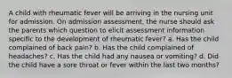 A child with rheumatic fever will be arriving in the nursing unit for admission. On admission assessment, the nurse should ask the parents which question to elicit assessment information specific to the development of rheumatic fever? a. Has the child complained of back pain? b. Has the child complained of headaches? c. Has the child had any nausea or vomiting? d. Did the child have a sore throat or fever within the last two months?