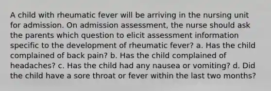 A child with rheumatic fever will be arriving in the nursing unit for admission. On admission assessment, the nurse should ask the parents which question to elicit assessment information specific to the development of rheumatic fever? a. Has the child complained of back pain? b. Has the child complained of headaches? c. Has the child had any nausea or vomiting? d. Did the child have a sore throat or fever within the last two months?