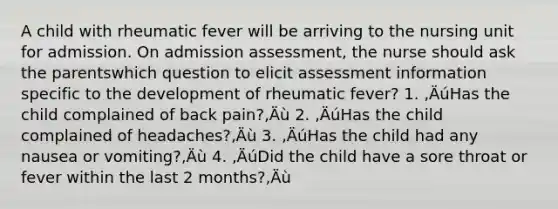 A child with rheumatic fever will be arriving to the nursing unit for admission. On admission assessment, the nurse should ask the parentswhich question to elicit assessment information specific to the development of rheumatic fever? 1. ‚ÄúHas the child complained of back pain?‚Äù 2. ‚ÄúHas the child complained of headaches?‚Äù 3. ‚ÄúHas the child had any nausea or vomiting?‚Äù 4. ‚ÄúDid the child have a sore throat or fever within the last 2 months?‚Äù