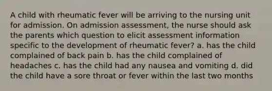 A child with rheumatic fever will be arriving to the nursing unit for admission. On admission assessment, the nurse should ask the parents which question to elicit assessment information specific to the development of rheumatic fever? a. has the child complained of back pain b. has the child complained of headaches c. has the child had any nausea and vomiting d. did the child have a sore throat or fever within the last two months