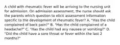 A child with rheumatic fever will be arriving to the nursing unit for admission. On admission assessment, the nurse should ask the parents which question to elicit assessment information specific to the development of rheumatic fever? A. "Has the child complained of back pain?" B. "Has the child complained of a headache?" C. "Has the child had any nausea or vomiting?" D. "Did the child have a sore throat or fever within the last 2 months?"