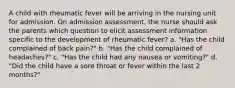 A child with rheumatic fever will be arriving in the nursing unit for admission. On admission assessment, the nurse should ask the parents which question to elicit assessment information specific to the development of rheumatic fever? a. "Has the child complained of back pain?" b. "Has the child complained of headaches?" c. "Has the child had any nausea or vomiting?" d. "Did the child have a sore throat or fever within the last 2 months?"