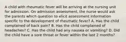 A child with rheumatic fever will be arriving at the nursing unit for admission. On admission assessment, the nurse would ask the parents which question to elicit assessment information specific to the development of rheumatic fever? A. Has the child complained of back pain? B. Has the child complained of headaches? C. Has the child had any nausea or vomiting? D. Did the child have a sore throat or fever within the last 2 months?