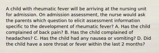 A child with rheumatic fever will be arriving at the nursing unit for admission. On admission assessment, the nurse would ask the parents which question to elicit assessment information specific to the development of rheumatic fever? A. Has the child complained of back pain? B. Has the child complained of headaches? C. Has the child had any nausea or vomiting? D. Did the child have a sore throat or fever within the last 2 months?