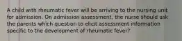 A child with rheumatic fever will be arriving to the nursing unit for admission. On admission assessment, the nurse should ask the parents which question to elicit assessment information specific to the development of rheumatic fever?