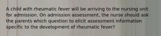 A child with rheumatic fever will be arriving to the nursing unit for admission. On admission assessment, the nurse should ask the parents which question to elicit assessment information specific to the development of rheumatic fever?