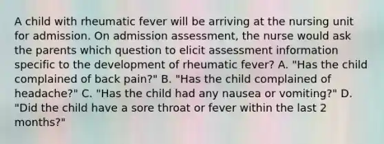 A child with rheumatic fever will be arriving at the nursing unit for admission. On admission assessment, the nurse would ask the parents which question to elicit assessment information specific to the development of rheumatic fever? A. "Has the child complained of back pain?" B. "Has the child complained of headache?" C. "Has the child had any nausea or vomiting?" D. "Did the child have a sore throat or fever within the last 2 months?"