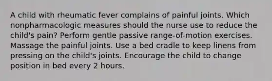 A child with rheumatic fever complains of painful joints. Which nonpharmacologic measures should the nurse use to reduce the child's pain? Perform gentle passive range-of-motion exercises. Massage the painful joints. Use a bed cradle to keep linens from pressing on the child's joints. Encourage the child to change position in bed every 2 hours.