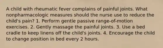 A child with rheumatic fever complains of painful joints. What nonpharmacologic measures should the nurse use to reduce the child's pain? 1. Perform gentle passive range-of-motion exercises. 2. Gently massage the painful joints. 3. Use a bed cradle to keep linens off the child's joints. 4. Encourage the child to change position in bed every 2 hours.