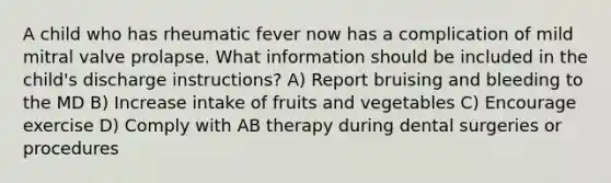 A child who has rheumatic fever now has a complication of mild mitral valve prolapse. What information should be included in the child's discharge instructions? A) Report bruising and bleeding to the MD B) Increase intake of fruits and vegetables C) Encourage exercise D) Comply with AB therapy during dental surgeries or procedures