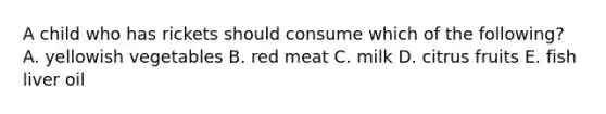 A child who has rickets should consume which of the following? A. yellowish vegetables B. red meat C. milk D. citrus fruits E. fish liver oil