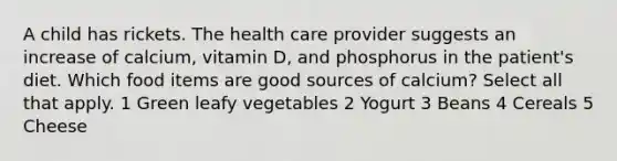 A child has rickets. The health care provider suggests an increase of calcium, vitamin D, and phosphorus in the patient's diet. Which food items are good sources of calcium? Select all that apply. 1 Green leafy vegetables 2 Yogurt 3 Beans 4 Cereals 5 Cheese