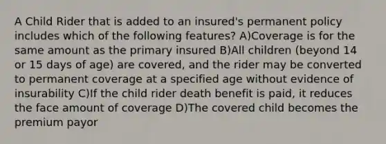 A Child Rider that is added to an insured's permanent policy includes which of the following features? A)Coverage is for the same amount as the primary insured B)All children (beyond 14 or 15 days of age) are covered, and the rider may be converted to permanent coverage at a specified age without evidence of insurability C)If the child rider death benefit is paid, it reduces the face amount of coverage D)The covered child becomes the premium payor