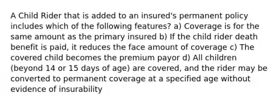 A Child Rider that is added to an insured's permanent policy includes which of the following features? a) Coverage is for the same amount as the primary insured b) If the child rider death benefit is paid, it reduces the face amount of coverage c) The covered child becomes the premium payor d) All children (beyond 14 or 15 days of age) are covered, and the rider may be converted to permanent coverage at a specified age without evidence of insurability