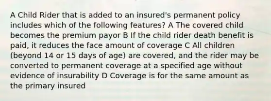 A Child Rider that is added to an insured's permanent policy includes which of the following features? A The covered child becomes the premium payor B If the child rider death benefit is paid, it reduces the face amount of coverage C All children (beyond 14 or 15 days of age) are covered, and the rider may be converted to permanent coverage at a specified age without evidence of insurability D Coverage is for the same amount as the primary insured