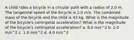 A child rides a bicycle in a circular path with a radius of 2.0 m. The tangential speed of the bicycle is 2.0 m/s. The combined mass of the bicycle and the child is 43 kg. What is the magnitude of the bicycle's centripetal acceleration? What is the magnitude of the bicycle's centripetal acceleration? a. 8.0 m/s^2 b. 2.0 m/s^2 c. 1.0 m/s^2 d. 4.0 m/s^2