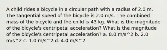 A child rides a bicycle in a circular path with a radius of 2.0 m. The tangential speed of the bicycle is 2.0 m/s. The combined mass of the bicycle and the child is 43 kg. What is the magnitude of the bicycle's centripetal acceleration? What is the magnitude of the bicycle's centripetal acceleration? a. 8.0 m/s^2 b. 2.0 m/s^2 c. 1.0 m/s^2 d. 4.0 m/s^2