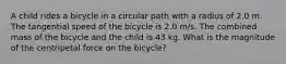 A child rides a bicycle in a circular path with a radius of 2.0 m. The tangential speed of the bicycle is 2.0 m/s. The combined mass of the bicycle and the child is 43 kg. What is the magnitude of the centripetal force on the bicycle?