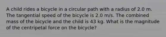 A child rides a bicycle in a circular path with a radius of 2.0 m. The tangential speed of the bicycle is 2.0 m/s. The combined mass of the bicycle and the child is 43 kg. What is the magnitude of the centripetal force on the bicycle?