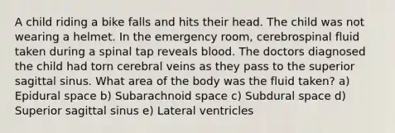 A child riding a bike falls and hits their head. The child was not wearing a helmet. In the emergency room, cerebrospinal fluid taken during a spinal tap reveals blood. The doctors diagnosed the child had torn cerebral veins as they pass to the superior sagittal sinus. What area of the body was the fluid taken? a) Epidural space b) Subarachnoid space c) Subdural space d) Superior sagittal sinus e) Lateral ventricles