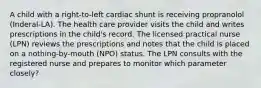 A child with a right-to-left cardiac shunt is receiving propranolol (Inderal-LA). The health care provider visits the child and writes prescriptions in the child's record. The licensed practical nurse (LPN) reviews the prescriptions and notes that the child is placed on a nothing-by-mouth (NPO) status. The LPN consults with the registered nurse and prepares to monitor which parameter closely?