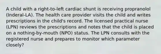 A child with a right-to-left cardiac shunt is receiving propranolol (Inderal-LA). The health care provider visits the child and writes prescriptions in the child's record. The licensed practical nurse (LPN) reviews the prescriptions and notes that the child is placed on a nothing-by-mouth (NPO) status. The LPN consults with the registered nurse and prepares to monitor which parameter closely?