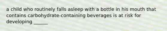 a child who routinely falls asleep with a bottle in his mouth that contains carbohydrate-containing beverages is at risk for developing ______