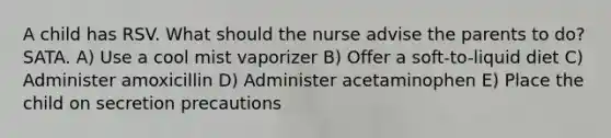 A child has RSV. What should the nurse advise the parents to do? SATA. A) Use a cool mist vaporizer B) Offer a soft-to-liquid diet C) Administer amoxicillin D) Administer acetaminophen E) Place the child on secretion precautions