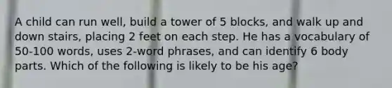 A child can run well, build a tower of 5 blocks, and walk up and down stairs, placing 2 feet on each step. He has a vocabulary of 50-100 words, uses 2-word phrases, and can identify 6 body parts. Which of the following is likely to be his age?