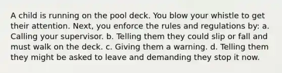 A child is running on the pool deck. You blow your whistle to get their attention. Next, you enforce the rules and regulations by: a. Calling your supervisor. b. Telling them they could slip or fall and must walk on the deck. c. Giving them a warning. d. Telling them they might be asked to leave and demanding they stop it now.