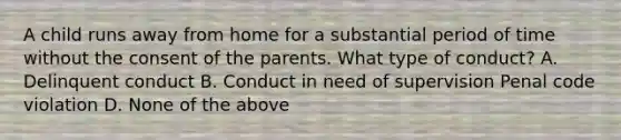 A child runs away from home for a substantial period of time without the consent of the parents. What type of conduct? A. Delinquent conduct B. Conduct in need of supervision Penal code violation D. None of the above