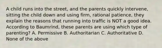 A child runs into the street, and the parents quickly intervene, sitting the child down and using firm, rational patience, they explain the reasons that running into traffic is NOT a good idea. According to Baumrind, these parents are using which type of parenting? A. Permissive B. Authoritarian C. Authoritative D. None of the above